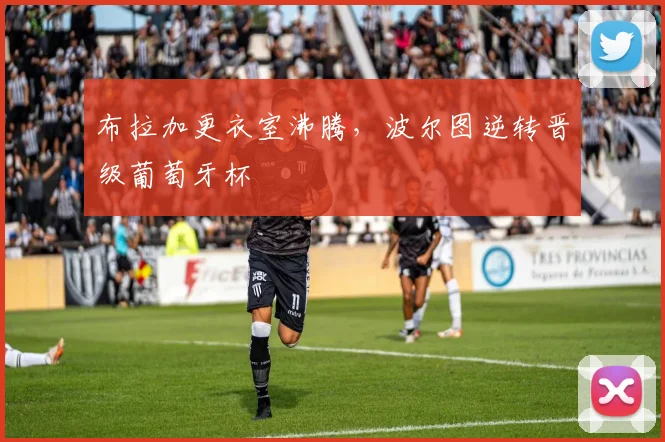 布拉加更衣室沸腾，波尔图逆转晋级葡萄牙杯