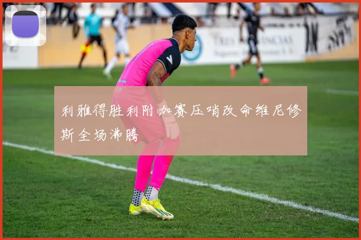 利雅得胜利附加赛压哨改命维尼修斯全场沸腾