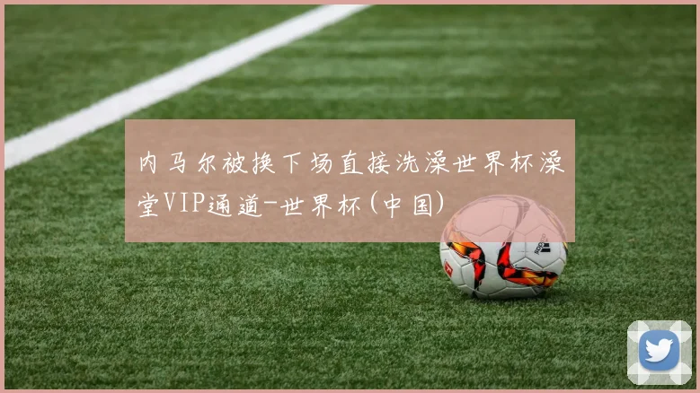 内马尔被换下场直接洗澡世界杯澡堂VIP通道-世界杯(中国)