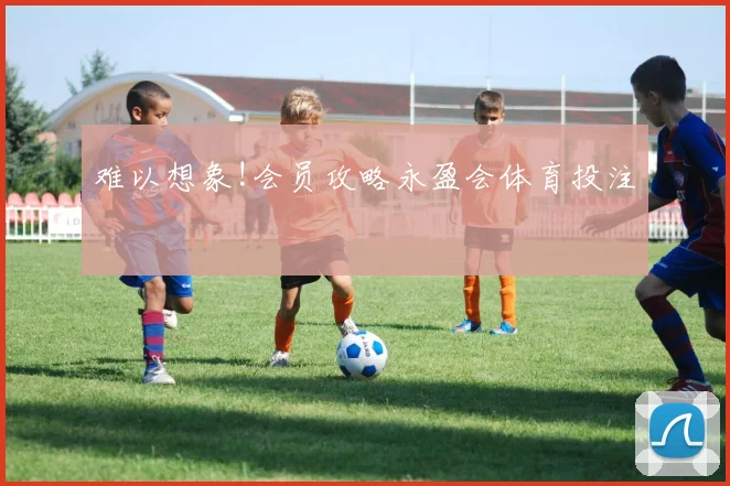 难以想象!会员攻略永盈会体育投注