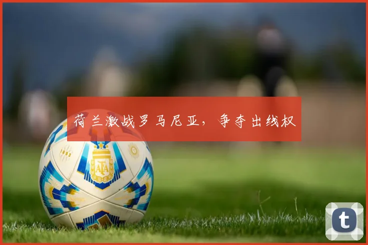 荷兰激战罗马尼亚，争夺出线权