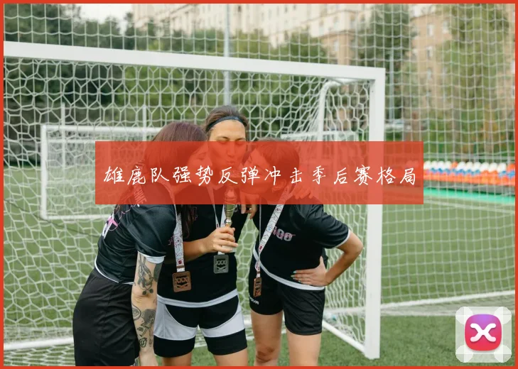雄鹿队强势反弹冲击季后赛格局