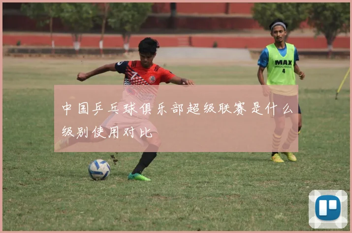 中国乒乓球俱乐部超级联赛是什么级别使用对比