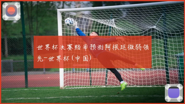 世界杯决赛赔率预测阿根廷微弱领先-世界杯(中国)