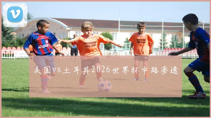 美国vs土耳其2026世界杯中路渗透