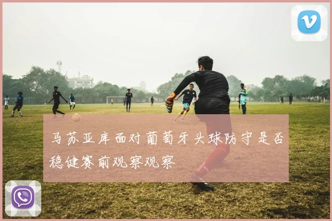 马苏亚库面对葡萄牙头球防守是否稳健赛前观察观察