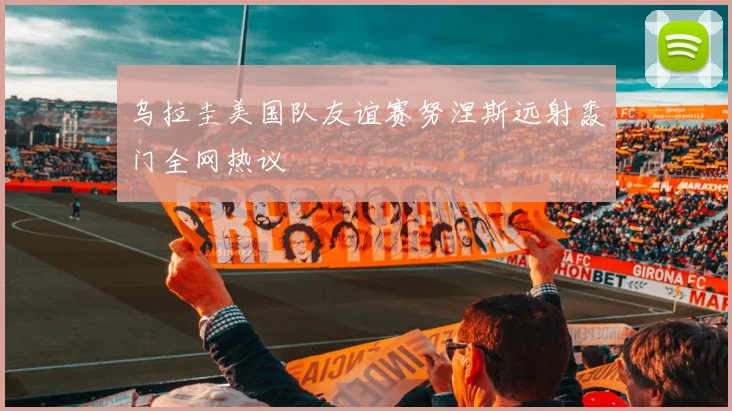 乌拉圭美国队友谊赛努涅斯远射轰门全网热议