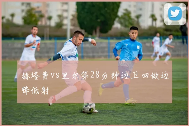 赫塔费vs里尔第28分钟边卫回做边锋低射