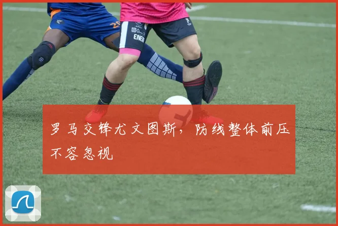 罗马交锋尤文图斯，防线整体前压不容忽视