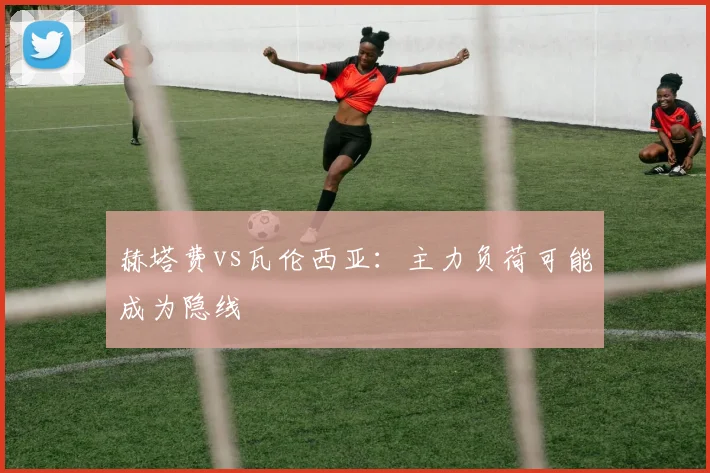 赫塔费vs瓦伦西亚:主力负荷可能成为隐线