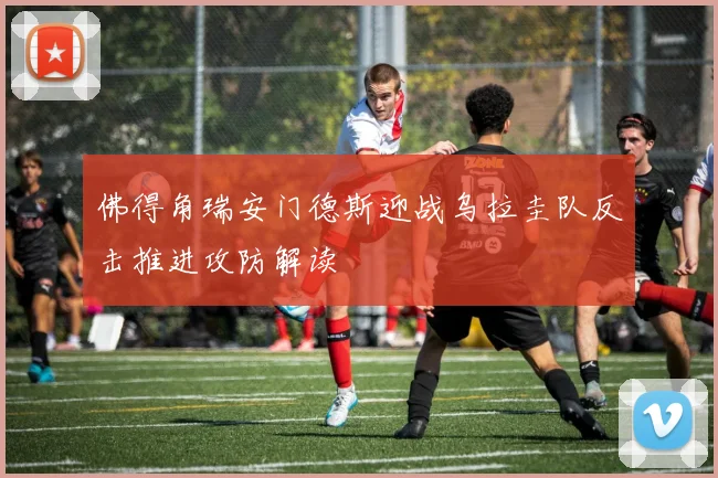 佛得角瑞安门德斯迎战乌拉圭队反击推进攻防解读