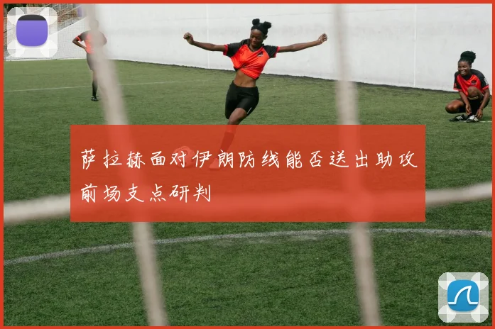 萨拉赫面对伊朗防线能否送出助攻前场支点研判