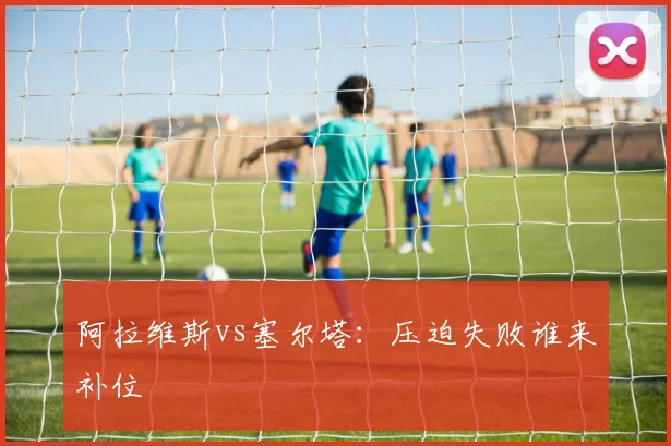 阿拉维斯vs塞尔塔：压迫失败谁来补位