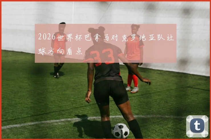 2026世界杯巴拿马对克罗地亚队让球方向看点