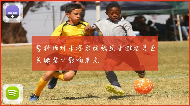 哲科面对卡塔尔防线反击推进是否关键盘口影响看点