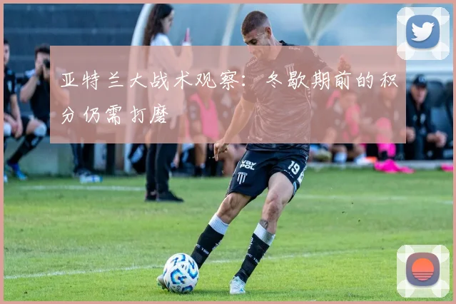 亚特兰大战术观察：冬歇期前的积分仍需打磨