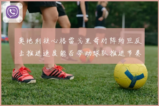 奥地利核心格雷戈里奇对阵约旦反击推进速度能否带动球队推进节奏