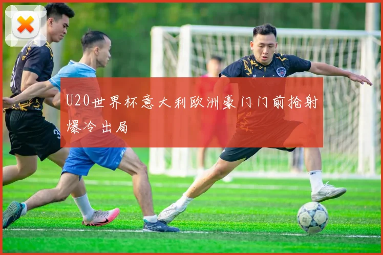 U20世界杯意大利欧洲豪门门前抢射爆冷出局