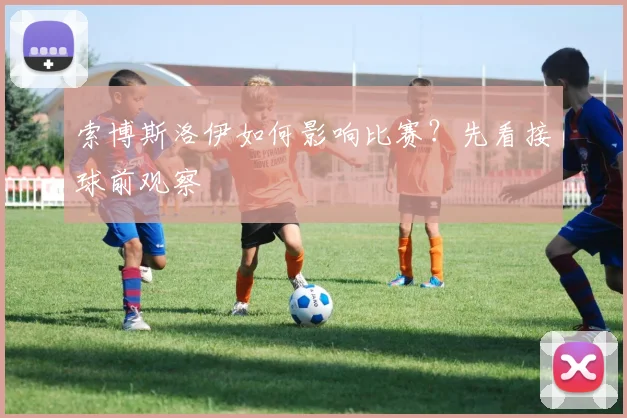 索博斯洛伊如何影响比赛？先看接球前观察