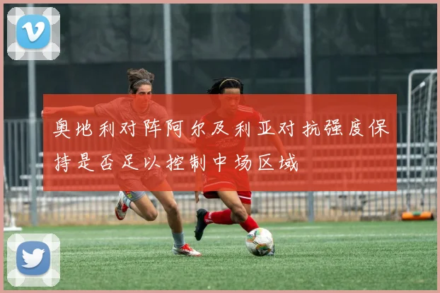 奥地利对阵阿尔及利亚对抗强度保持是否足以控制中场区域