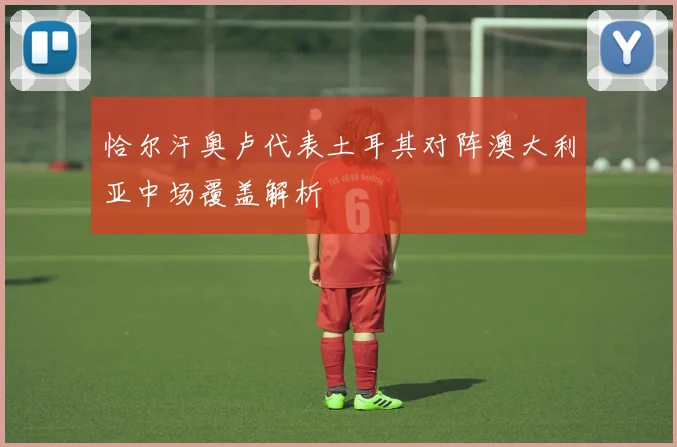 恰尔汗奥卢代表土耳其对阵澳大利亚中场覆盖解析