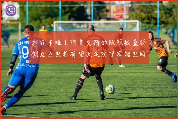 本菲卡碰上阿贾克斯的欧冠较量弱侧后点包抄有望决定防守容错空间