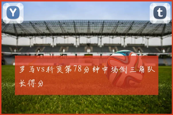 罗马vs科莫第78分钟中场倒三角队长得分