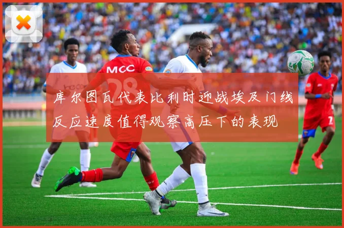 库尔图瓦代表比利时迎战埃及门线反应速度值得观察高压下的表现