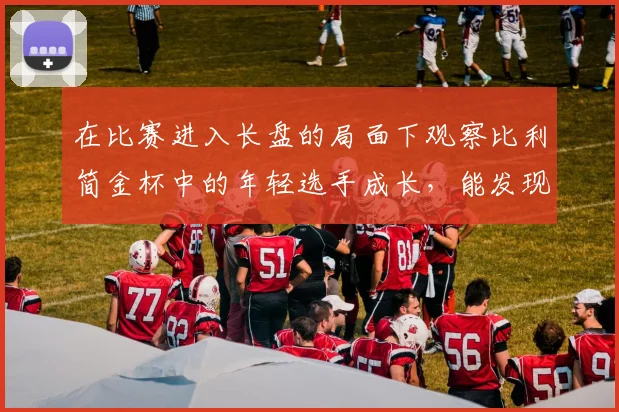 在比赛进入长盘的局面下观察比利简金杯中的年轻选手成长，能发现哪些细节